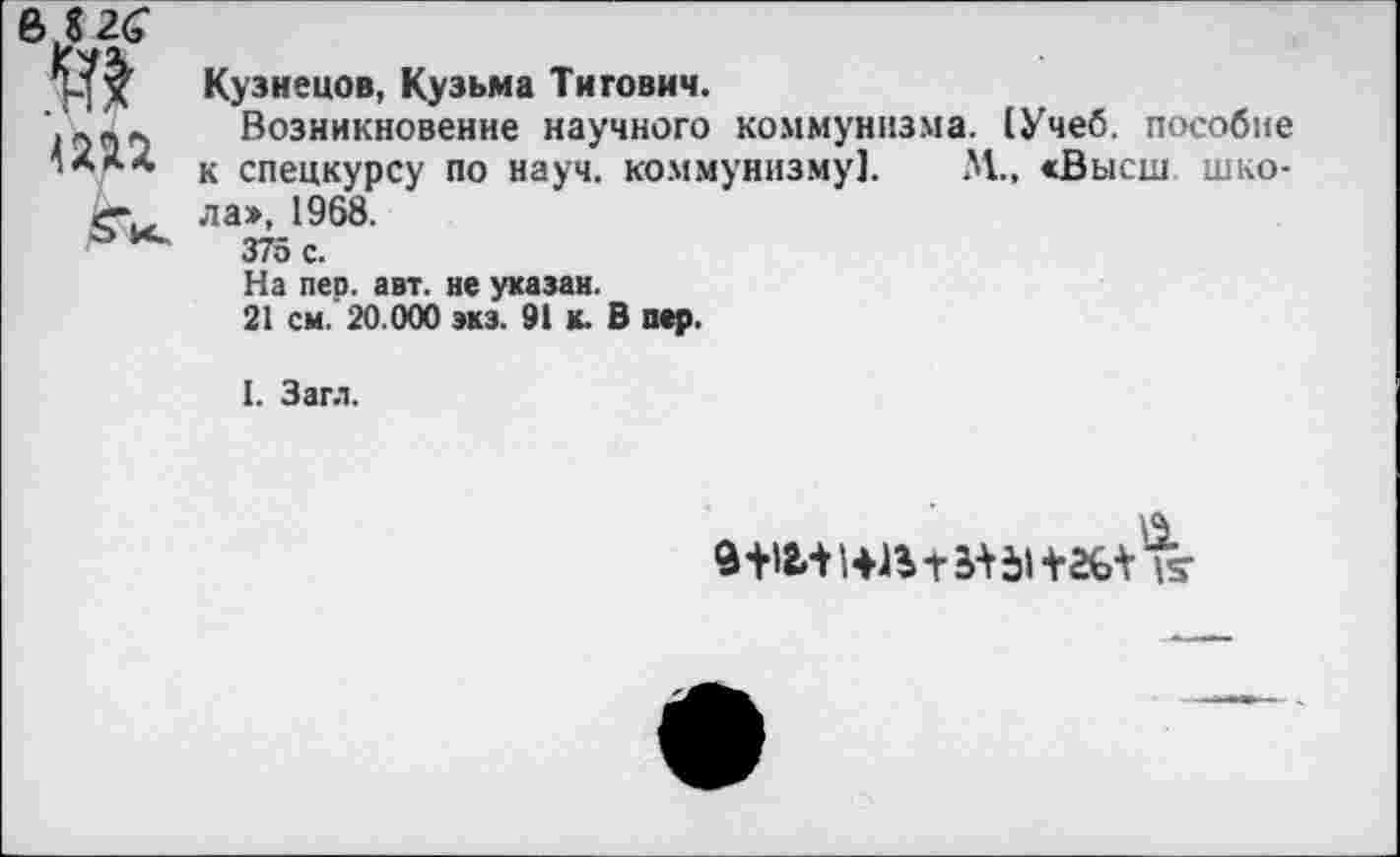 ﻿
Кузнецов, Кузьма Тнгович.
Возникновение научного коммунизма. (Учеб, пособие к спецкурсу по науч, коммунизму]. М„ <Высш школа», 1968.
375 с.
На пер. авт. не указан.
21 см. 20.000 экз. 91 к. В пер.
I. Загл.
9+1И1<№+ЬН1+2£Лнг